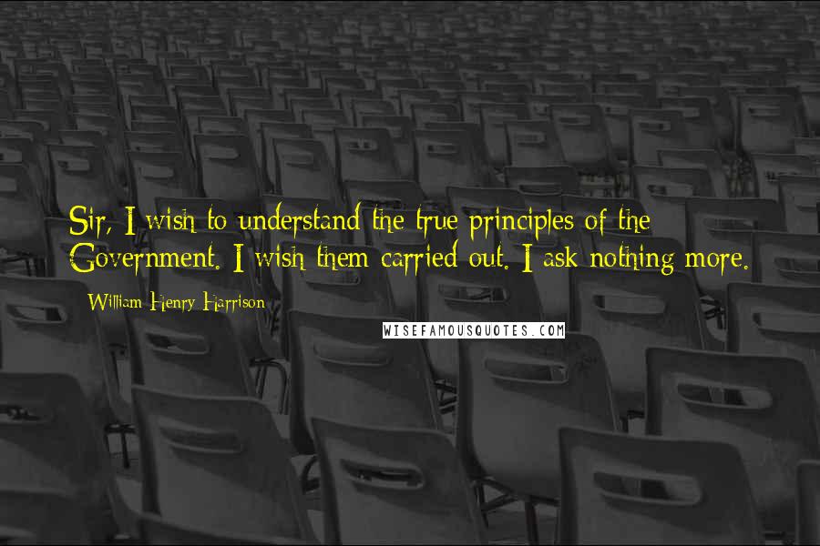 William Henry Harrison Quotes: Sir, I wish to understand the true principles of the Government. I wish them carried out. I ask nothing more.