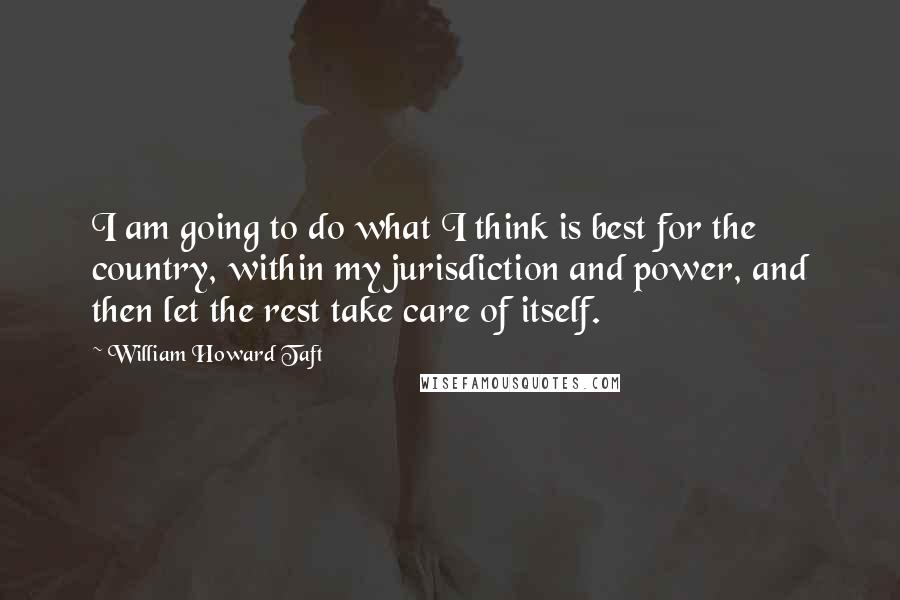 William Howard Taft Quotes: I am going to do what I think is best for the country, within my jurisdiction and power, and then let the rest take care of itself.