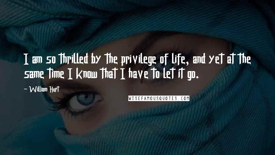 William Hurt Quotes: I am so thrilled by the privilege of life, and yet at the same time I know that I have to let it go.