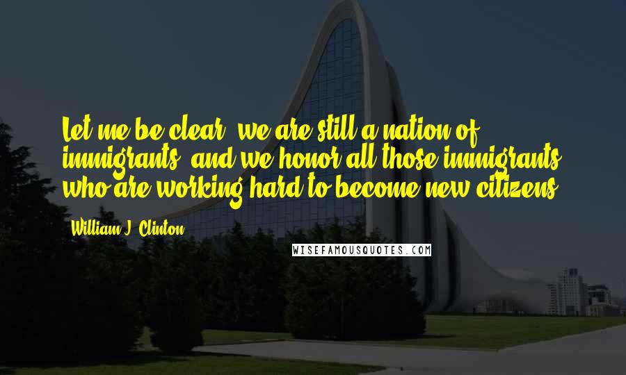 William J. Clinton Quotes: Let me be clear: we are still a nation of immigrants, and we honor all those immigrants who are working hard to become new citizens.