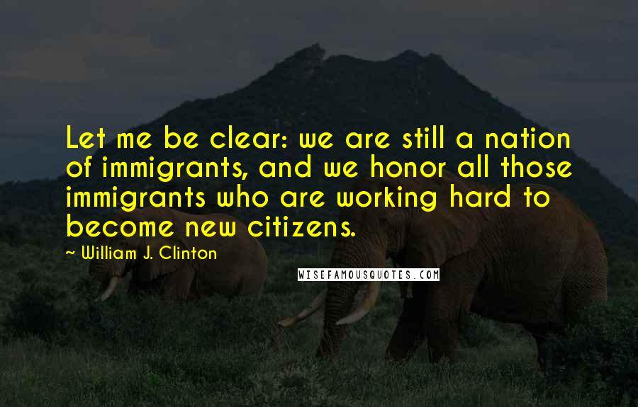 William J. Clinton Quotes: Let me be clear: we are still a nation of immigrants, and we honor all those immigrants who are working hard to become new citizens.