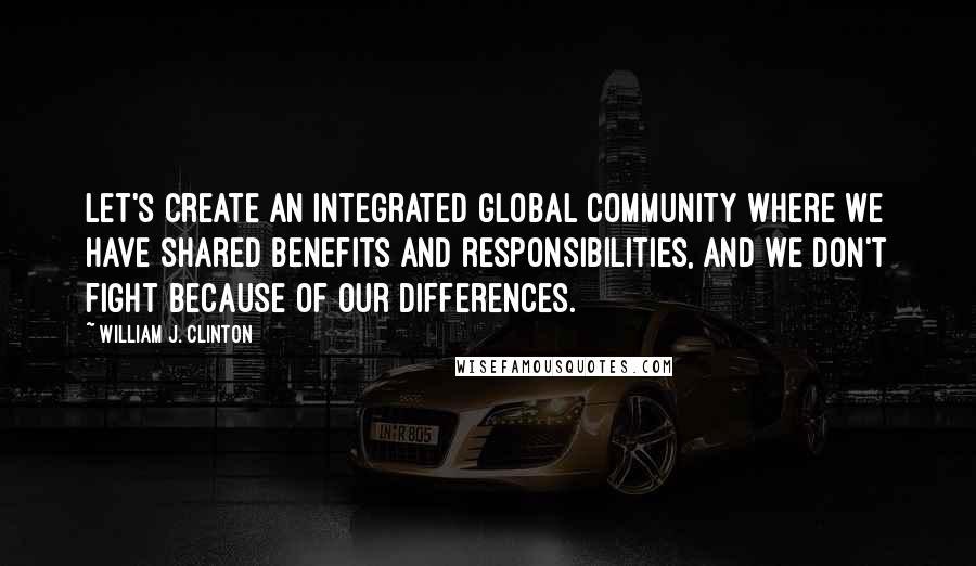 William J. Clinton Quotes: Let's create an integrated global community where we have shared benefits and responsibilities, and we don't fight because of our differences.