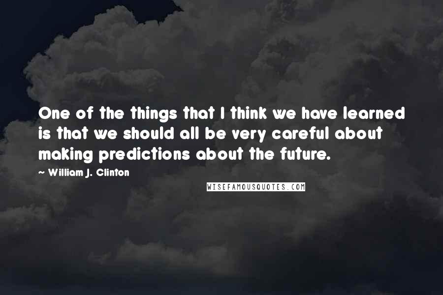 William J. Clinton Quotes: One of the things that I think we have learned is that we should all be very careful about making predictions about the future.