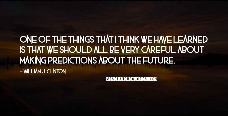 William J. Clinton Quotes: One of the things that I think we have learned is that we should all be very careful about making predictions about the future.