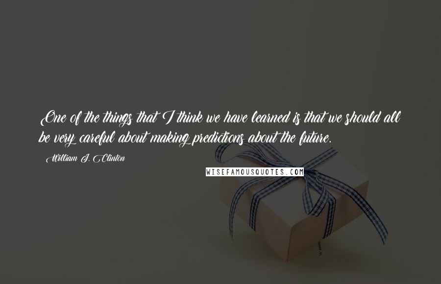 William J. Clinton Quotes: One of the things that I think we have learned is that we should all be very careful about making predictions about the future.