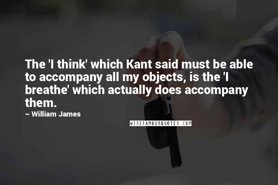 William James Quotes: The 'I think' which Kant said must be able to accompany all my objects, is the 'I breathe' which actually does accompany them.