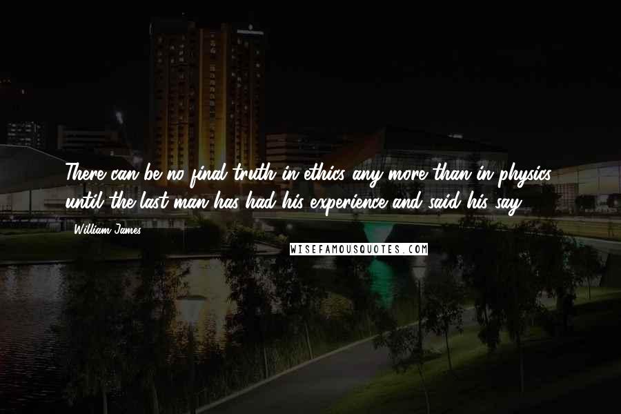 William James Quotes: There can be no final truth in ethics any more than in physics, until the last man has had his experience and said his say.