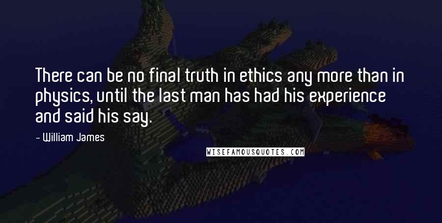 William James Quotes: There can be no final truth in ethics any more than in physics, until the last man has had his experience and said his say.