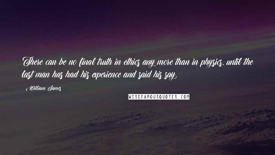 William James Quotes: There can be no final truth in ethics any more than in physics, until the last man has had his experience and said his say.