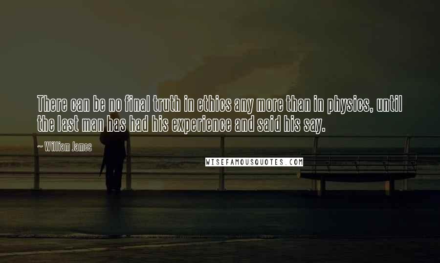 William James Quotes: There can be no final truth in ethics any more than in physics, until the last man has had his experience and said his say.