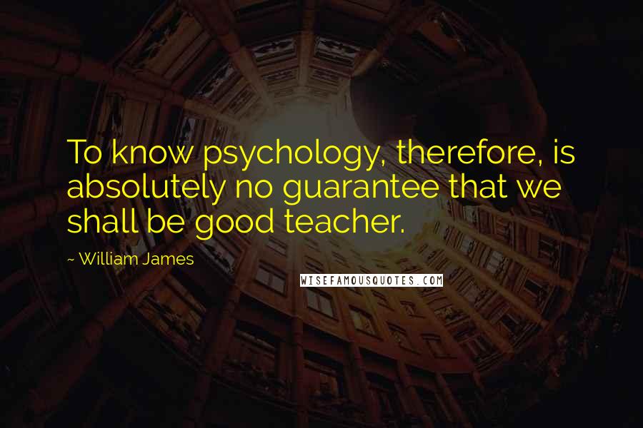 William James Quotes: To know psychology, therefore, is absolutely no guarantee that we shall be good teacher.