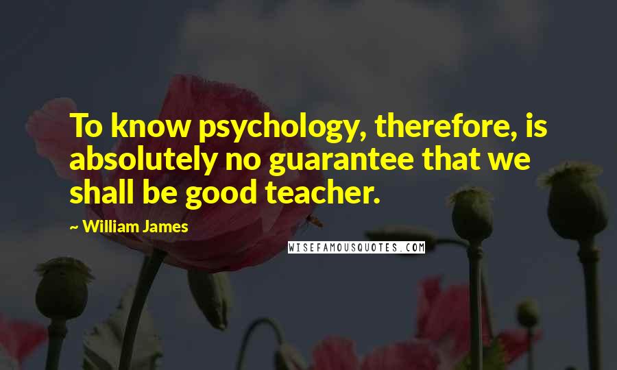 William James Quotes: To know psychology, therefore, is absolutely no guarantee that we shall be good teacher.