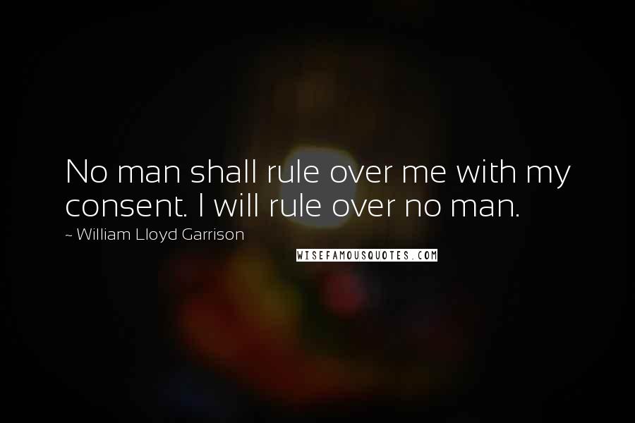 William Lloyd Garrison Quotes: No man shall rule over me with my consent. I will rule over no man.