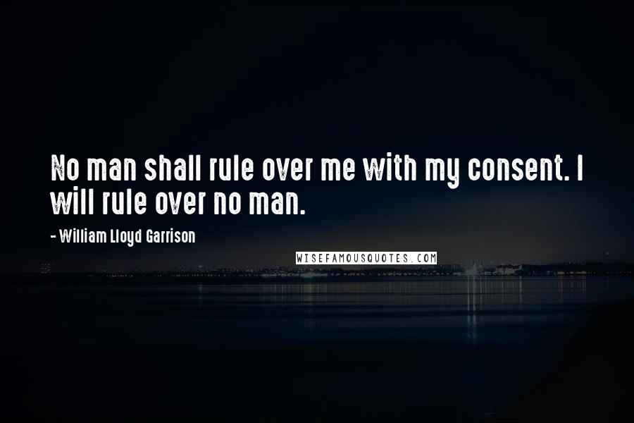 William Lloyd Garrison Quotes: No man shall rule over me with my consent. I will rule over no man.