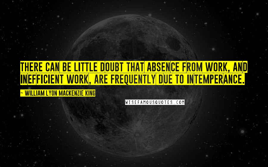 William Lyon Mackenzie King Quotes: There can be little doubt that absence from work, and inefficient work, are frequently due to intemperance.