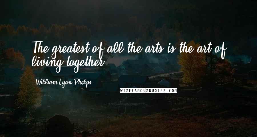 William Lyon Phelps Quotes: The greatest of all the arts is the art of living together!