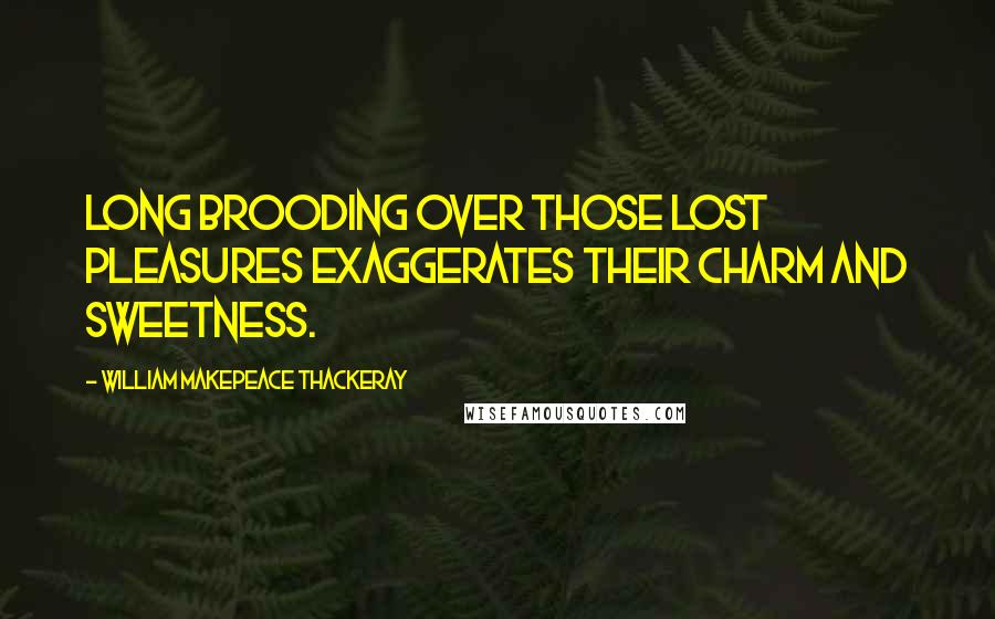 William Makepeace Thackeray Quotes: Long brooding over those lost pleasures exaggerates their charm and sweetness.