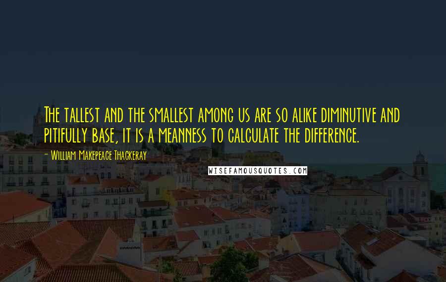 William Makepeace Thackeray Quotes: The tallest and the smallest among us are so alike diminutive and pitifully base, it is a meanness to calculate the difference.