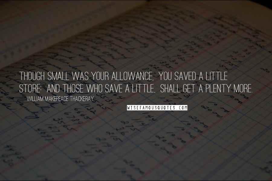 William Makepeace Thackeray Quotes: Though small was your allowance,  You saved a little store:  And those who save a little,  Shall get a plenty more.