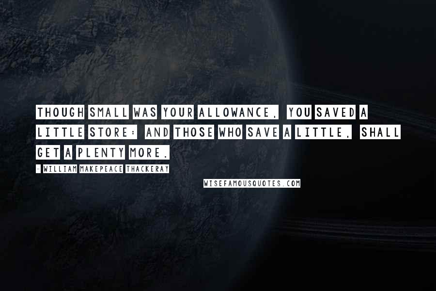 William Makepeace Thackeray Quotes: Though small was your allowance,  You saved a little store:  And those who save a little,  Shall get a plenty more.