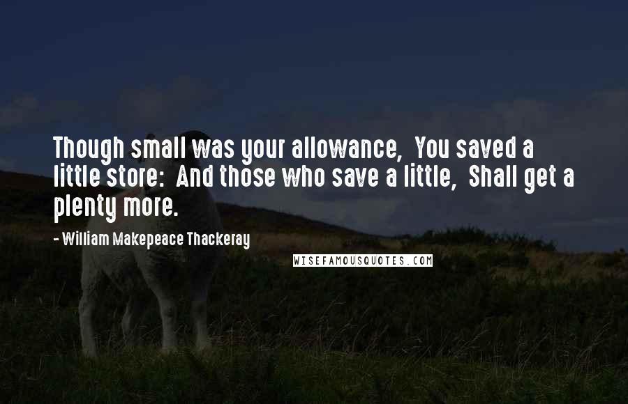 William Makepeace Thackeray Quotes: Though small was your allowance,  You saved a little store:  And those who save a little,  Shall get a plenty more.