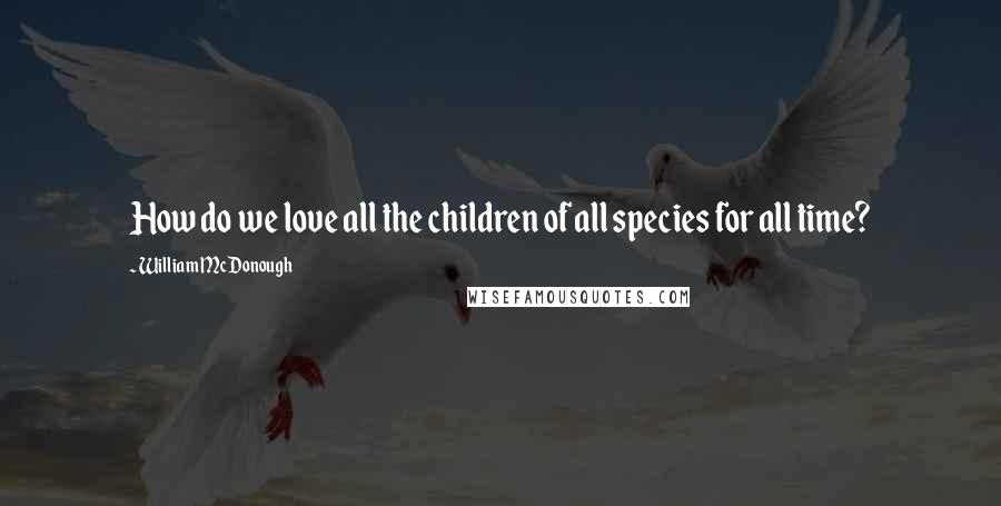 William McDonough Quotes: How do we love all the children of all species for all time?