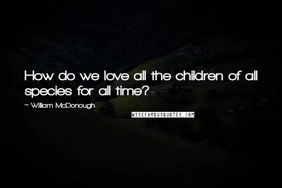 William McDonough Quotes: How do we love all the children of all species for all time?