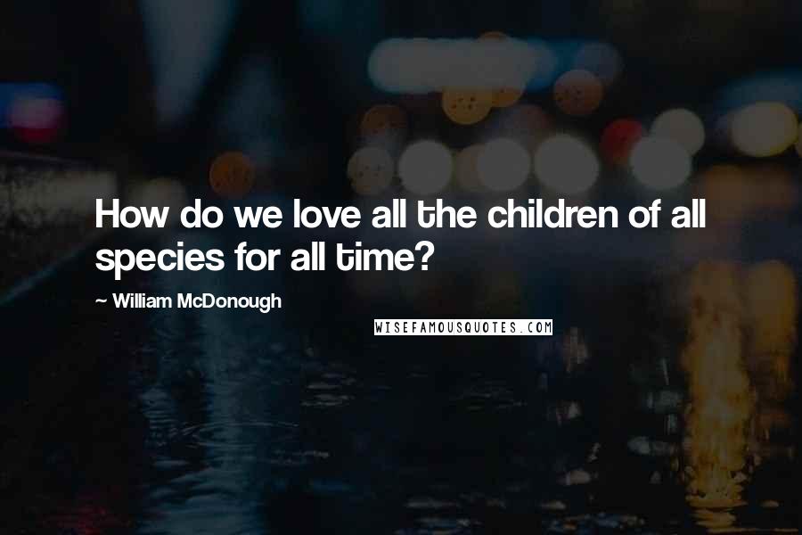 William McDonough Quotes: How do we love all the children of all species for all time?