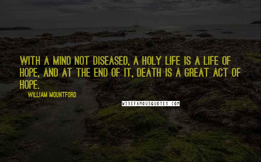 William Mountford Quotes: With a mind not diseased, a holy life is a life of hope, and at the end of it, death is a great act of hope.