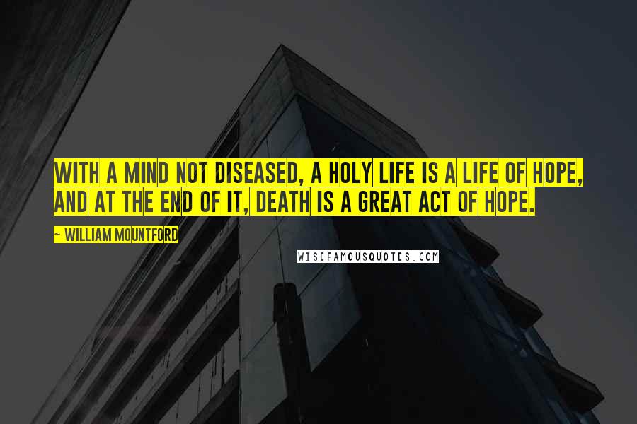 William Mountford Quotes: With a mind not diseased, a holy life is a life of hope, and at the end of it, death is a great act of hope.