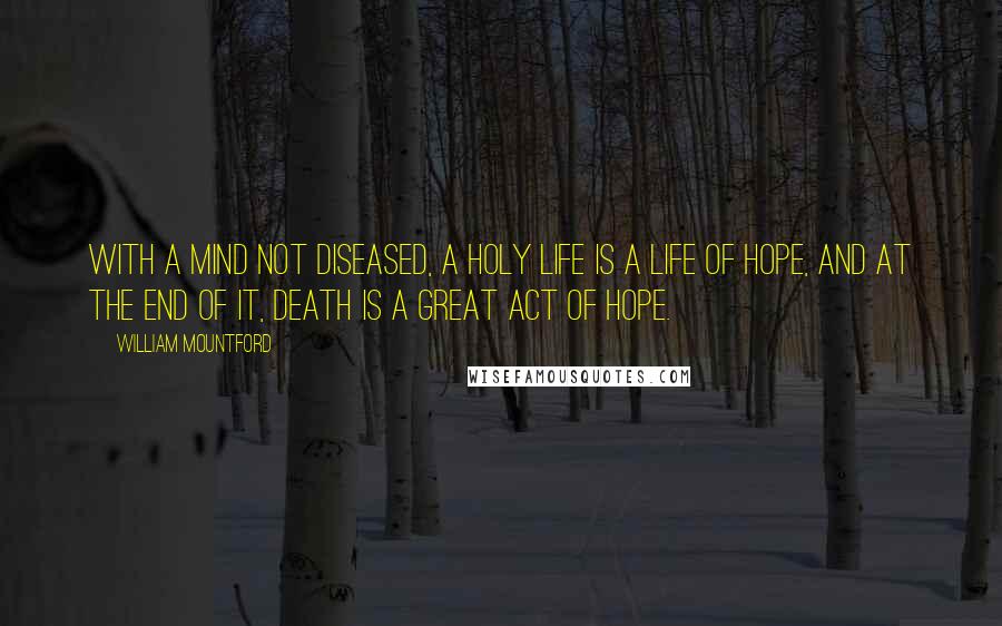 William Mountford Quotes: With a mind not diseased, a holy life is a life of hope, and at the end of it, death is a great act of hope.