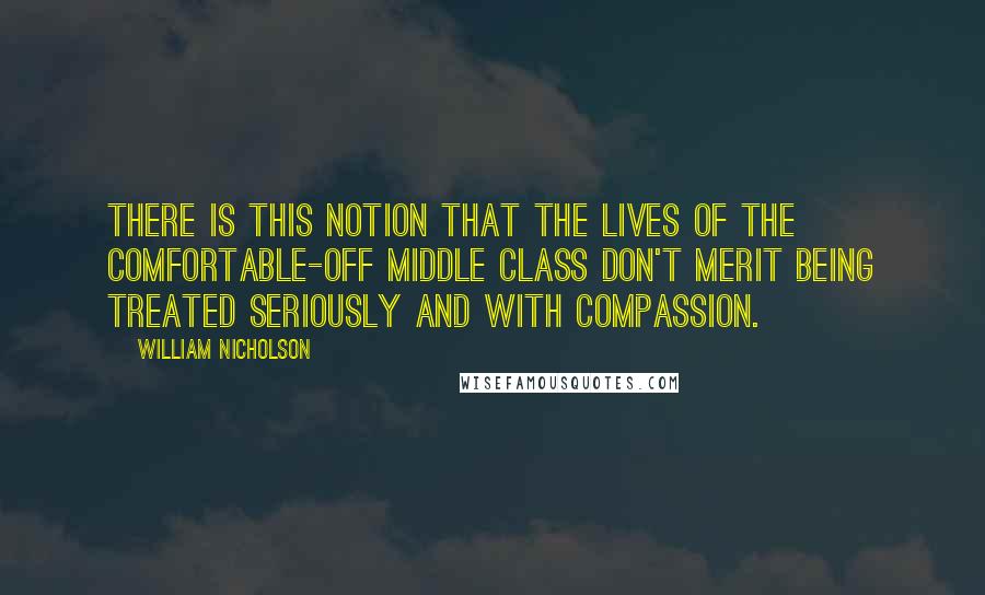 William Nicholson Quotes: There is this notion that the lives of the comfortable-off middle class don't merit being treated seriously and with compassion.