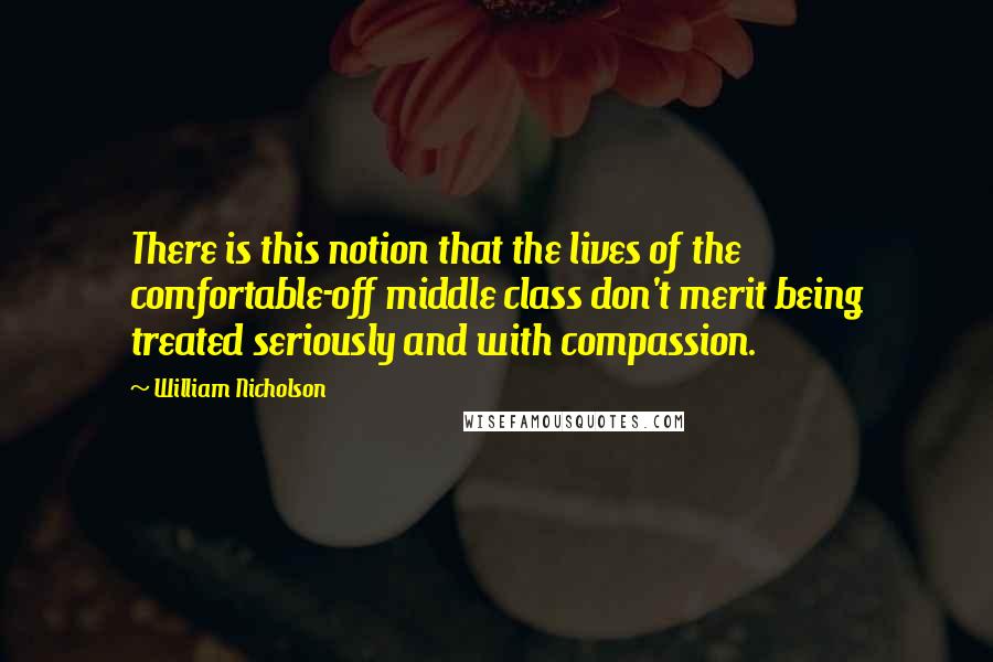 William Nicholson Quotes: There is this notion that the lives of the comfortable-off middle class don't merit being treated seriously and with compassion.