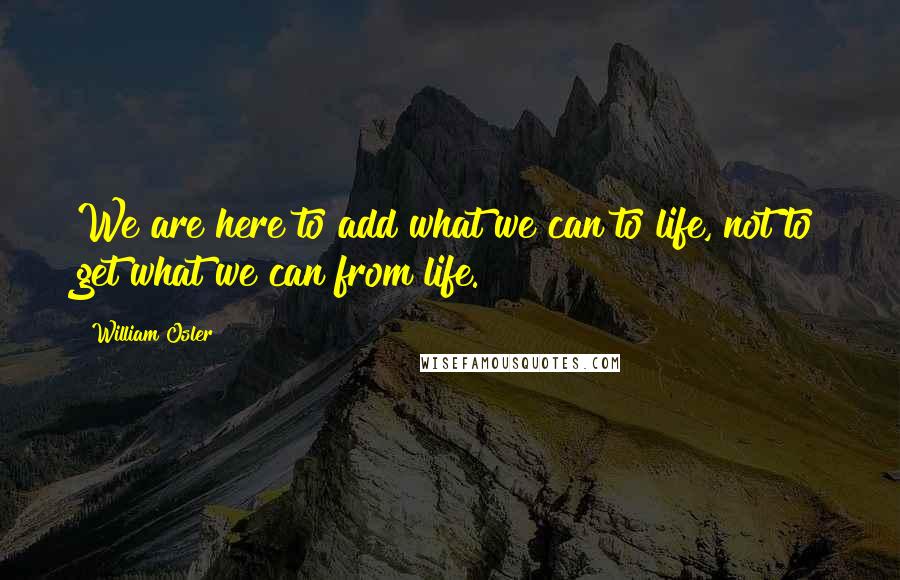 William Osler Quotes: We are here to add what we can to life, not to get what we can from life.