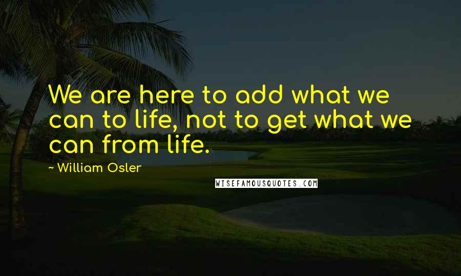 William Osler Quotes: We are here to add what we can to life, not to get what we can from life.