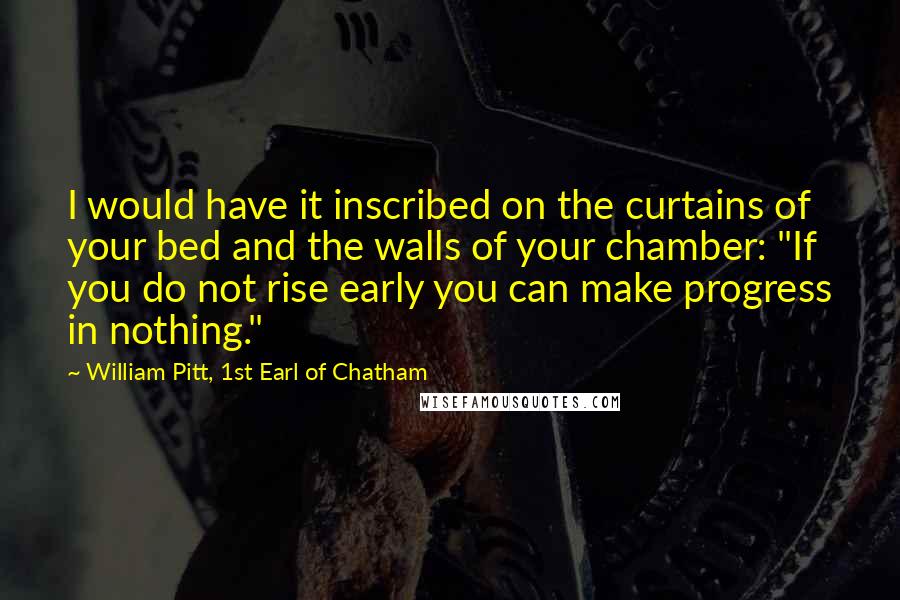 William Pitt, 1st Earl Of Chatham Quotes: I would have it inscribed on the curtains of your bed and the walls of your chamber: "If you do not rise early you can make progress in nothing."