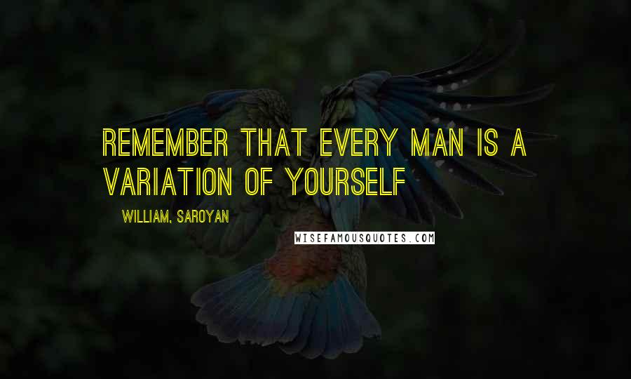 William, Saroyan Quotes: Remember that every man is a variation of yourself