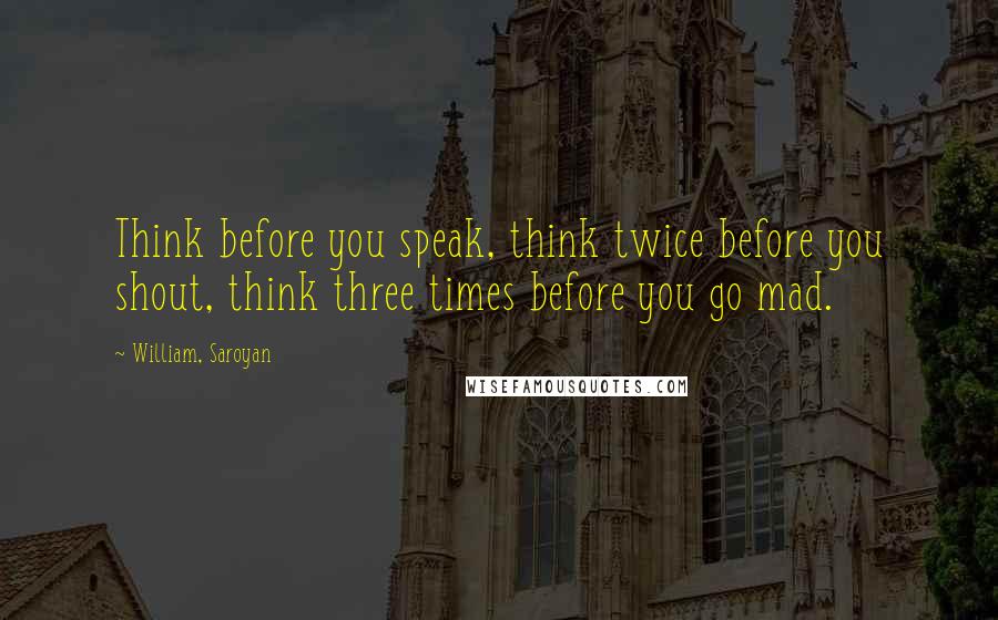 William, Saroyan Quotes: Think before you speak, think twice before you shout, think three times before you go mad.