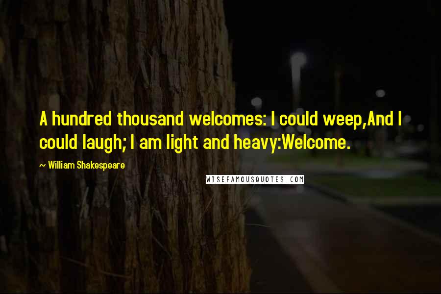 William Shakespeare Quotes: A hundred thousand welcomes: I could weep,And I could laugh; I am light and heavy:Welcome.