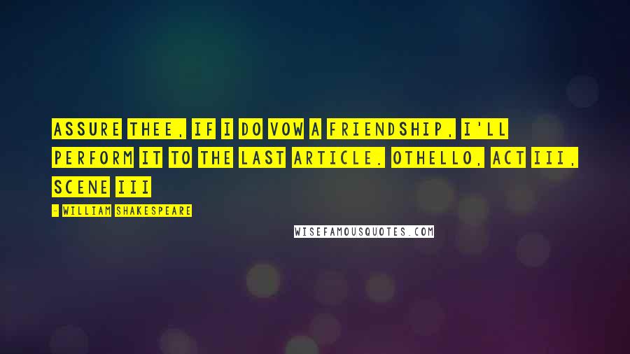 William Shakespeare Quotes: Assure thee, if I do vow a friendship, I'll perform it to the last article. Othello, Act III, Scene iii