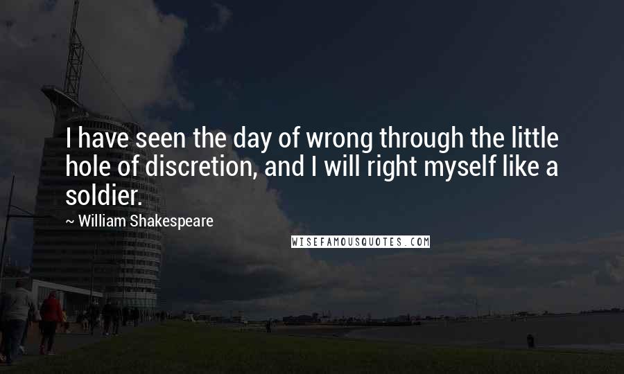 William Shakespeare Quotes: I have seen the day of wrong through the little hole of discretion, and I will right myself like a soldier.