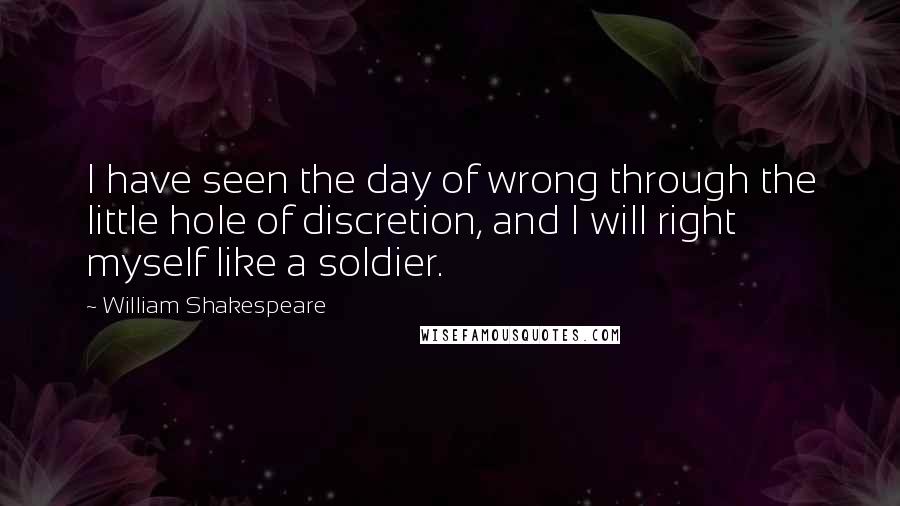 William Shakespeare Quotes: I have seen the day of wrong through the little hole of discretion, and I will right myself like a soldier.