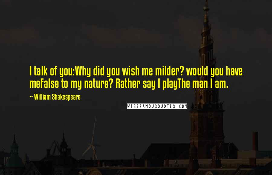 William Shakespeare Quotes: I talk of you:Why did you wish me milder? would you have meFalse to my nature? Rather say I playThe man I am.