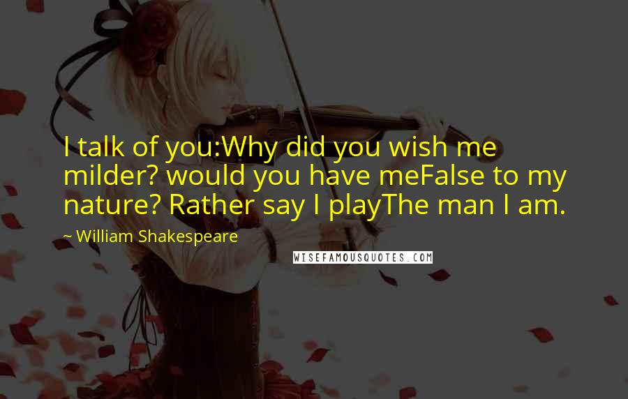 William Shakespeare Quotes: I talk of you:Why did you wish me milder? would you have meFalse to my nature? Rather say I playThe man I am.