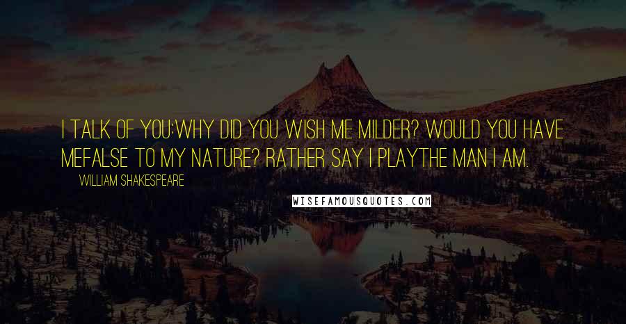 William Shakespeare Quotes: I talk of you:Why did you wish me milder? would you have meFalse to my nature? Rather say I playThe man I am.