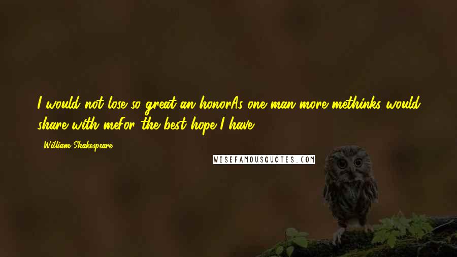 William Shakespeare Quotes: I would not lose so great an honorAs one man more methinks would share with meFor the best hope I have.