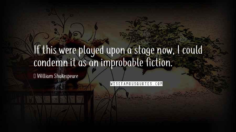 William Shakespeare Quotes: If this were played upon a stage now, I could condemn it as an improbable fiction.