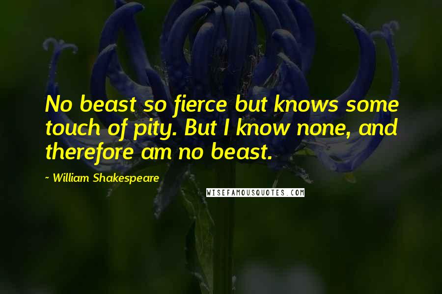 William Shakespeare Quotes: No beast so fierce but knows some touch of pity. But I know none, and therefore am no beast.