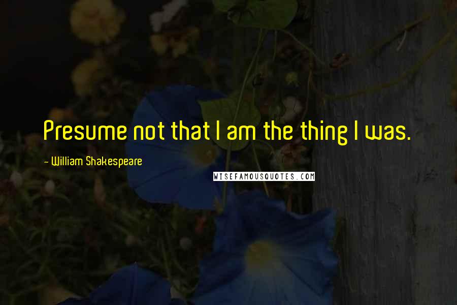 William Shakespeare Quotes: Presume not that I am the thing I was.