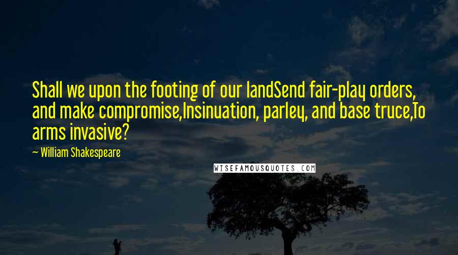 William Shakespeare Quotes: Shall we upon the footing of our landSend fair-play orders, and make compromise,Insinuation, parley, and base truce,To arms invasive?